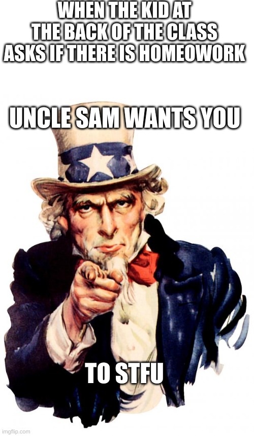 These kids are so annoying | WHEN THE KID AT THE BACK OF THE CLASS ASKS IF THERE IS HOMEOWORK; UNCLE SAM WANTS YOU; TO STFU | image tagged in blank white template,memes,uncle sam,stfu,i want you for us army,funny memes | made w/ Imgflip meme maker