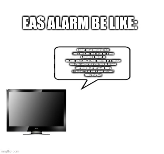 EAS ALARM BE LIKE:; SOCIETY HIT AN DANGOURS EVENT
THIS IS NOT A TEST AND THIS IS NOT A DRILL
A TORNADO IS NEABRY US
THE WEST STATES WILL BE FRIST ATTACKED BY A TORNADO
PLEASE FOLLOW THESE INSTRUCTION TO SURVIVE 
EVACUATED THE SOURCES AND NEEDS
SEEK A SHELTER OR HIDE IN YOUR BASEMENT 
PLEASE STAY SAFE | image tagged in tv,eas alarm,memes,alarm | made w/ Imgflip meme maker