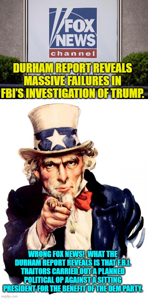 Annnnnnnd THAT's the actual truth. | DURHAM REPORT REVEALS MASSIVE FAILURES IN FBI’S INVESTIGATION OF TRUMP. WRONG FOX NEWS!  WHAT THE DURHAM REPORT REVEALS IS THAT F.B.I. TRAITORS CARRIED OUT A PLANNED POLITICAL OP AGAINST A SITTING PRESIDENT FOR THE BENEFIT OF THE DEM PARTY. | image tagged in uncle sam | made w/ Imgflip meme maker