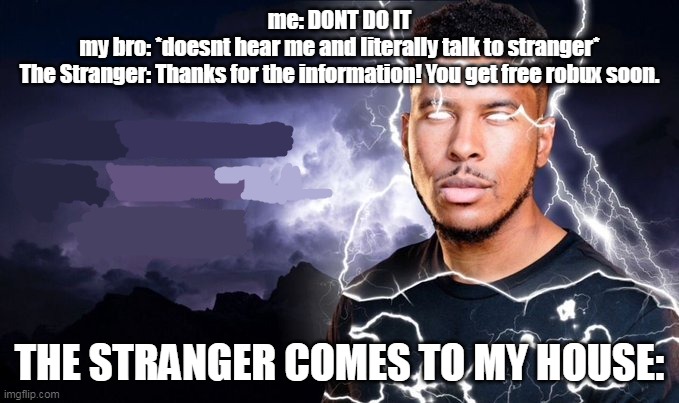 My bro got scammed... help | me: DONT DO IT
my bro: *doesnt hear me and literally talk to stranger*
The Stranger: Thanks for the information! You get free robux soon. THE STRANGER COMES TO MY HOUSE: | image tagged in you should kill yourself now | made w/ Imgflip meme maker