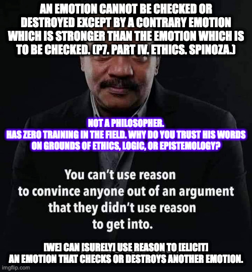 neil d tyson is not a philosopher and hardly even a non-philosopher except but like everybody else | AN EMOTION CANNOT BE CHECKED OR DESTROYED EXCEPT BY A CONTRARY EMOTION WHICH IS STRONGER THAN THE EMOTION WHICH IS TO BE CHECKED. (P7. PART IV. ETHICS. SPINOZA.); NOT A PHILOSOPHER.
HAS ZERO TRAINING IN THE FIELD. WHY DO YOU TRUST HIS WORDS ON GROUNDS OF ETHICS, LOGIC, OR EPISTEMOLOGY? [WE] CAN [SURELY] USE REASON TO [ELICIT] AN EMOTION THAT CHECKS OR DESTROYS ANOTHER EMOTION. | image tagged in kill your idols | made w/ Imgflip meme maker