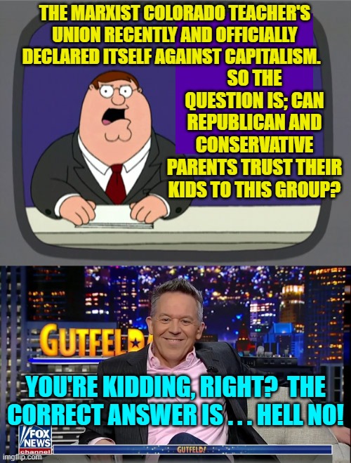 Yes leftists . . . tell us again how you are NOT . . . Marxists. | THE MARXIST COLORADO TEACHER'S UNION RECENTLY AND OFFICIALLY DECLARED ITSELF AGAINST CAPITALISM. SO THE QUESTION IS; CAN REPUBLICAN AND CONSERVATIVE PARENTS TRUST THEIR KIDS TO THIS GROUP? YOU'RE KIDDING, RIGHT?  THE CORRECT ANSWER IS . . . HELL NO! | image tagged in peter griffin news | made w/ Imgflip meme maker