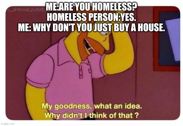 Why Didnt I Think Of That? | ME:ARE YOU HOMELESS?
HOMELESS PERSON:YES.
ME: WHY DON'T YOU JUST BUY A HOUSE. | image tagged in why didnt i think of that | made w/ Imgflip meme maker