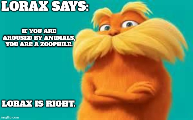 Facts | LORAX SAYS:; IF YOU ARE AROUSED BY ANIMALS, YOU ARE A ZOOPHILE. LORAX IS RIGHT. | image tagged in lorax | made w/ Imgflip meme maker