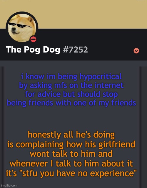 man idfk | i know im being hypocritical by asking mfs on the internet for advice but should stop being friends with one of my friends; honestly all he's doing is complaining how his girlfriend wont talk to him and whenever I talk to him about it it's "stfu you have no experience" | image tagged in epic doggos epic discord temp | made w/ Imgflip meme maker