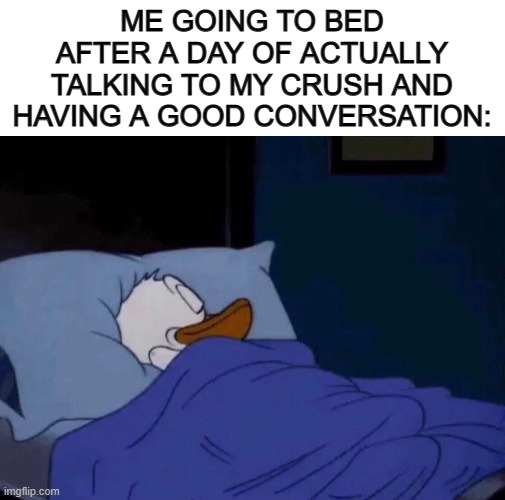 It feels great :] | ME GOING TO BED AFTER A DAY OF ACTUALLY TALKING TO MY CRUSH AND HAVING A GOOD CONVERSATION: | image tagged in blank white template,sleeping donald duck | made w/ Imgflip meme maker