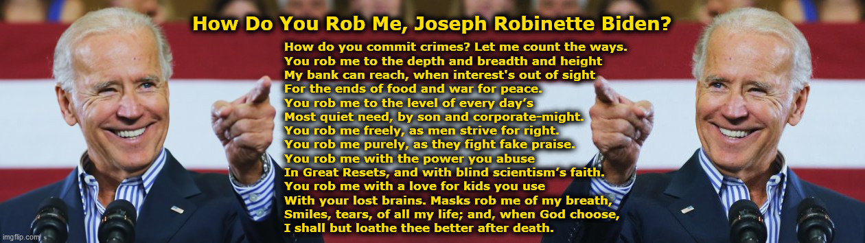 How Do You Rob Me, Joseph Robinette Biden? | How Do You Rob Me, Joseph Robinette Biden? How do you commit crimes? Let me count the ways.
You rob me to the depth and breadth and height
My bank can reach, when interest's out of sight
For the ends of food and war for peace.
You rob me to the level of every day’s
Most quiet need, by son and corporate-might.
You rob me freely, as men strive for right.
You rob me purely, as they fight fake praise.
You rob me with the power you abuse
In Great Resets, and with blind scientism’s faith.
You rob me with a love for kids you use
With your lost brains. Masks rob me of my breath,
Smiles, tears, of all my life; and, when God choose,
I shall but loathe thee better after death. | image tagged in cool joe biden,government corruption,evil,war monger,liar,pedophile | made w/ Imgflip meme maker