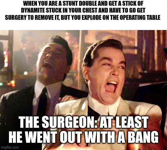 Out with a bang | WHEN YOU ARE A STUNT DOUBLE AND GET A STICK OF DYNAMITE STUCK IN YOUR CHEST AND HAVE TO GO GET SURGERY TO REMOVE IT, BUT YOU EXPLODE ON THE OPERATING TABLE; THE SURGEON: AT LEAST HE WENT OUT WITH A BANG | image tagged in memes,good fellas hilarious | made w/ Imgflip meme maker