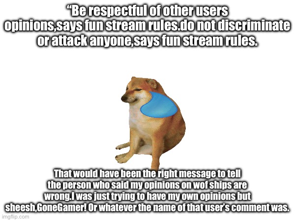 Probably the rudest thing anyone has ever said to me in my life. | “Be respectful of other users opinions,says fun stream rules.do not discriminate or attack anyone,says fun stream rules. That would have been the right message to tell the person who said my opinions on wof ships are wrong.I was just trying to have my own opinions but sheesh,GoneGamer! Or whatever the name of that user’s comment was. | image tagged in blank white template | made w/ Imgflip meme maker