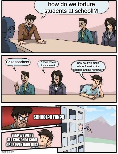Boardroom Meeting Suggestion | how do we torture students at school!?! Crule teachers; 7-page essays for homework; how bout we make school fun with nice teachers and no homework; SCHOOL?!! FUN?!! YEA? WE WERE ALL KIDS ONCE SOME OF US EVEN HAVE KIDS | image tagged in memes,boardroom meeting suggestion | made w/ Imgflip meme maker