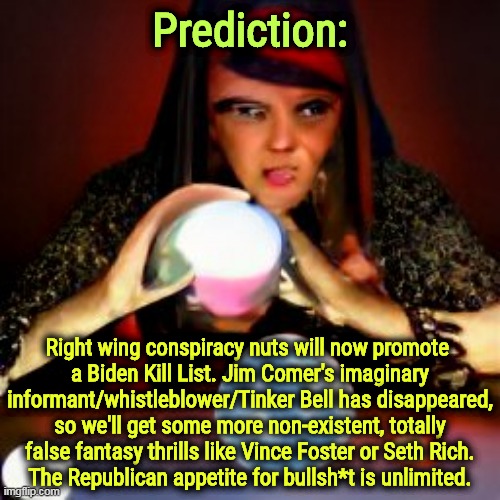 Fabricate a Conspiracy: for when reality isn't enough. | Prediction:; Right wing conspiracy nuts will now promote 
a Biden Kill List. Jim Comer's imaginary informant/whistleblower/Tinker Bell has disappeared, so we'll get some more non-existent, totally false fantasy thrills like Vince Foster or Seth Rich.
The Republican appetite for bullsh*t is unlimited. | image tagged in right wing,conspiracy theory,nutcase,fake news | made w/ Imgflip meme maker