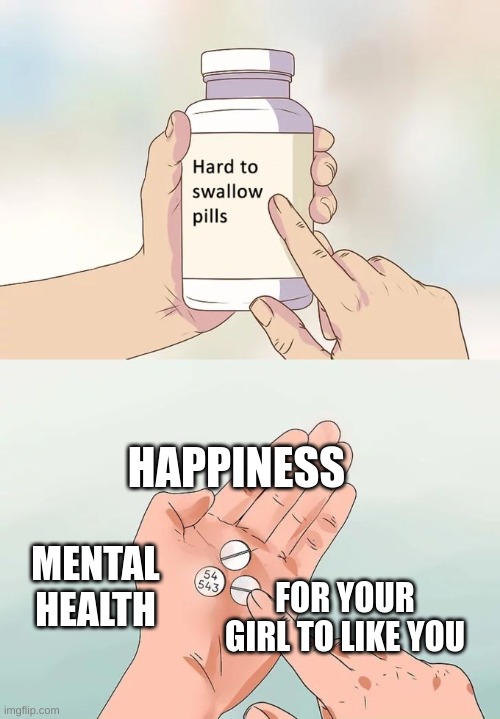 Hard To Swallow Pills Meme | HAPPINESS; MENTAL HEALTH; FOR YOUR GIRL TO LIKE YOU | image tagged in memes,hard to swallow pills | made w/ Imgflip meme maker