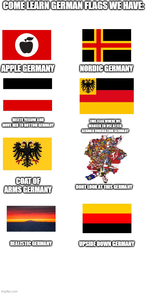 Come learn the german flag! | COME LEARN GERMAN FLAGS WE HAVE:; APPLE GERMANY; NORDIC GERMANY; DELETE YELLOW AND MOVE RED TO BOTTOM GERMANY; THIS FLAG WHERE WE WANTED TO USE AFTER GERMAN UNIFICATION GERMANY; COAT OF ARMS GERMANY; DONT LOOK AT THIS GERMANY; UPSIDE DOWN GERMANY; REALISTIC GERMANY | image tagged in memes,blank transparent square | made w/ Imgflip meme maker