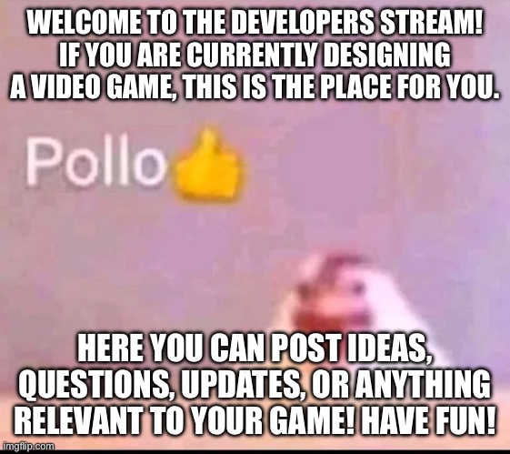 Welcome! | WELCOME TO THE DEVELOPERS STREAM! IF YOU ARE CURRENTLY DESIGNING A VIDEO GAME, THIS IS THE PLACE FOR YOU. HERE YOU CAN POST IDEAS, QUESTIONS, UPDATES, OR ANYTHING RELEVANT TO YOUR GAME! HAVE FUN! | image tagged in pollo | made w/ Imgflip meme maker