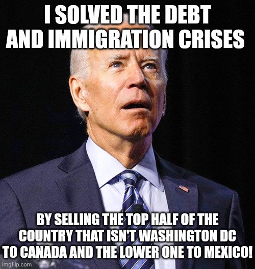 Joe Biden | I SOLVED THE DEBT AND IMMIGRATION CRISES; BY SELLING THE TOP HALF OF THE COUNTRY THAT ISN'T WASHINGTON DC TO CANADA AND THE LOWER ONE TO MEXICO! | image tagged in joe biden | made w/ Imgflip meme maker