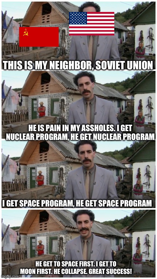 Space: The Next Best West! | THIS IS MY NEIGHBOR, SOVIET UNION; HE IS PAIN IN MY ASSHOLES. I GET NUCLEAR PROGRAM, HE GET NUCLEAR PROGRAM; I GET SPACE PROGRAM, HE GET SPACE PROGRAM; HE GET TO SPACE FIRST. I GET TO MOON FIRST. HE COLLAPSE. GREAT SUCCESS! | image tagged in borat neighbour,space,soviet union,history | made w/ Imgflip meme maker