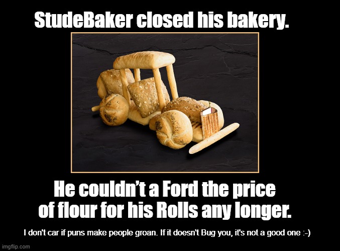 StudeBaker | StudeBaker closed his bakery. He couldn’t a Ford the price of flour for his Rolls any longer. I don't car if puns make people groan. If it doesn't Bug you, it's not a good one :-) | image tagged in cars,bakery,pun | made w/ Imgflip meme maker
