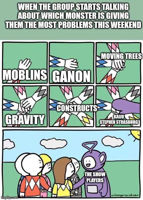 Power Ranger Teletubbies | WHEN THE GROUP STARTS TALKING ABOUT WHICH MONSTER IS GIVING THEM THE MOST PROBLEMS THIS WEEKEND; MOVING TREES; MOBLINS; GANON; CONSTRUCTS; KAIJU STEPHEN STRASBURG; GRAVITY; THE SHOW PLAYERS | image tagged in power ranger teletubbies,MLBTheShow | made w/ Imgflip meme maker