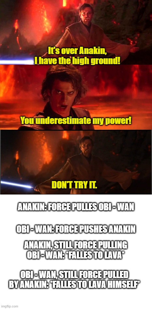 Star Wars and how it should have gone (Anakin force pulles Obi - Wan to cut him with his lightsaber) | It's over Anakin, I have the high ground! You underestimate my power! DON'T TRY IT. ANAKIN: FORCE PULLES OBI - WAN; OBI - WAN: FORCE PUSHES ANAKIN; ANAKIN, STILL FORCE PULLING OBI - WAN: *FALLES TO LAVA*; OBI - WAN, STILL FORCE PULLED BY ANAKIN: *FALLES TO LAVA HIMSELF* | image tagged in it s over anakin i have a high ground | made w/ Imgflip meme maker