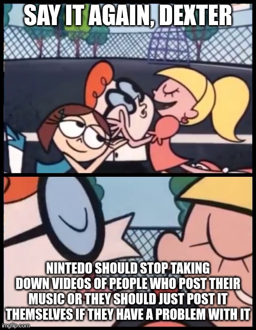 Say it Again, Dexter | SAY IT AGAIN, DEXTER; NINTEDO SHOULD STOP TAKING DOWN VIDEOS OF PEOPLE WHO POST THEIR MUSIC OR THEY SHOULD JUST POST IT THEMSELVES IF THEY HAVE A PROBLEM WITH IT | image tagged in memes,say it again dexter | made w/ Imgflip meme maker