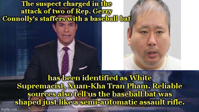 Everybody bad is a "White Supremacist" | The suspect charged in the attack of two of Rep. Gerry Connolly's staffers with a baseball bat; has been identified as White Supremacist, Xuan-Kha Tran Pham. Reliable sources also tell us the baseball bat was shaped just like a semi-automatic assault rifle. | image tagged in abc fake news reports,leftist narrative,msm lies,xuan kha tran pham,blame white supremacy,political humor | made w/ Imgflip meme maker