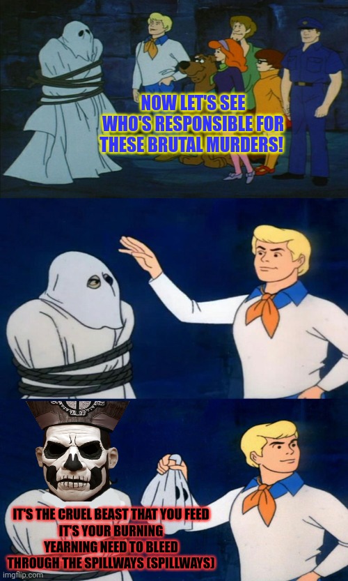 Ghost in the old haunted mill | NOW LET'S SEE WHO'S RESPONSIBLE FOR THESE BRUTAL MURDERS! IT'S THE CRUEL BEAST THAT YOU FEED
IT'S YOUR BURNING YEARNING NEED TO BLEED
THROUGH THE SPILLWAYS (SPILLWAYS) | image tagged in scooby doo the ghost,ghost,spillways,heavy metal,haunted house | made w/ Imgflip meme maker