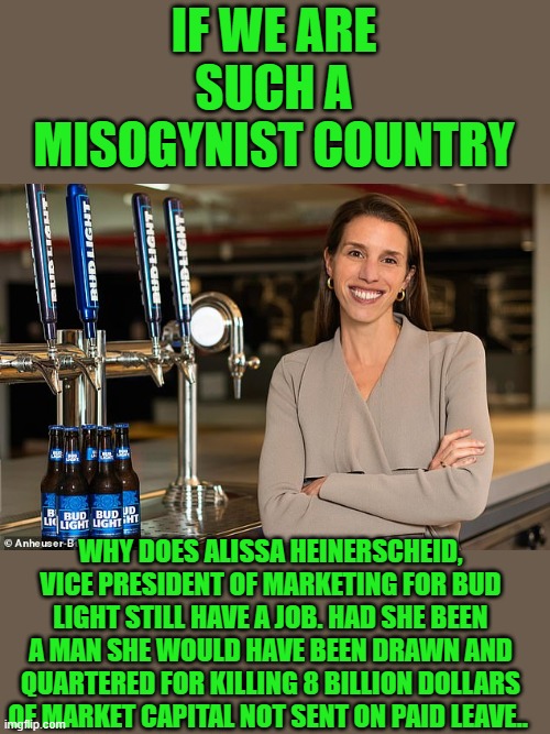 yep | IF WE ARE SUCH A MISOGYNIST COUNTRY; WHY DOES ALISSA HEINERSCHEID, VICE PRESIDENT OF MARKETING FOR BUD LIGHT STILL HAVE A JOB. HAD SHE BEEN A MAN SHE WOULD HAVE BEEN DRAWN AND QUARTERED FOR KILLING 8 BILLION DOLLARS OF MARKET CAPITAL NOT SENT ON PAID LEAVE.. | image tagged in double standard | made w/ Imgflip meme maker