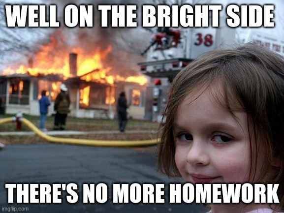 Disaster Girl | WELL ON THE BRIGHT SIDE; THERE'S NO MORE HOMEWORK | image tagged in memes,disaster girl | made w/ Imgflip meme maker