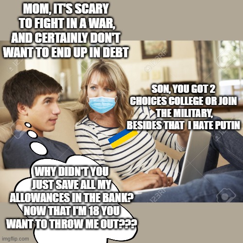 No one wants to die for the rainbow curtain | MOM, IT'S SCARY  TO FIGHT IN A WAR, AND CERTAINLY DON'T WANT TO END UP IN DEBT; SON, YOU GOT 2 CHOICES COLLEGE OR JOIN  THE MILITARY, BESIDES THAT  I HATE PUTIN; WHY DIDN'T YOU JUST SAVE ALL MY ALLOWANCES IN THE BANK? NOW THAT I'M 18 YOU WANT TO THROW ME OUT??? | image tagged in mother and son,war,bad parents,politics lol,teenagers,family life | made w/ Imgflip meme maker