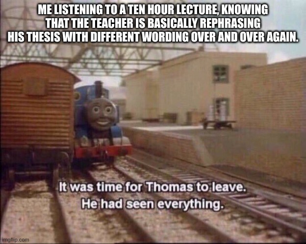 sorry if i bamboozled your mind | ME LISTENING TO A TEN HOUR LECTURE, KNOWING THAT THE TEACHER IS BASICALLY REPHRASING HIS THESIS WITH DIFFERENT WORDING OVER AND OVER AGAIN. | image tagged in it was time for thomas to leave | made w/ Imgflip meme maker