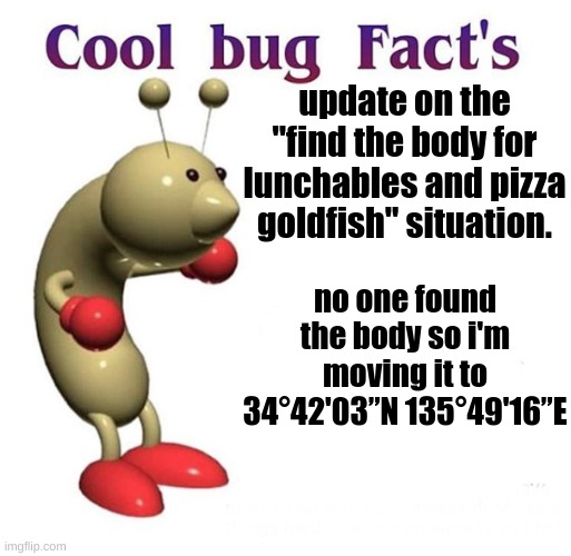 gl everyone | update on the "find the body for lunchables and pizza goldfish" situation. no one found the body so i'm moving it to 34°42'03”N 135°49'16”E | image tagged in cool bug facts | made w/ Imgflip meme maker