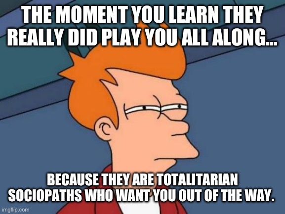 Futurama Fry | THE MOMENT YOU LEARN THEY REALLY DID PLAY YOU ALL ALONG…; BECAUSE THEY ARE TOTALITARIAN SOCIOPATHS WHO WANT YOU OUT OF THE WAY. | image tagged in memes,futurama fry | made w/ Imgflip meme maker