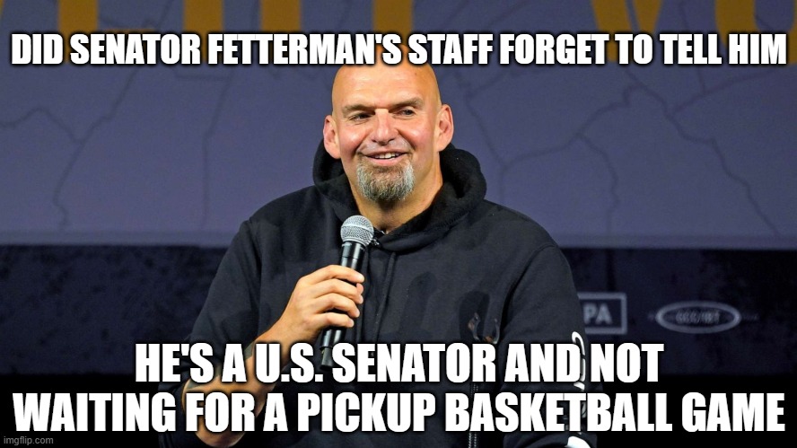 John Fetterman | DID SENATOR FETTERMAN'S STAFF FORGET TO TELL HIM; HE'S A U.S. SENATOR AND NOT WAITING FOR A PICKUP BASKETBALL GAME | image tagged in john fetterman | made w/ Imgflip meme maker