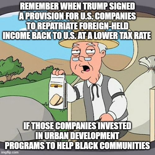 Pepperidge Farm Remembers Meme | REMEMBER WHEN TRUMP SIGNED A PROVISION FOR U.S. COMPANIES TO REPATRIATE FOREIGN-HELD INCOME BACK TO U.S. AT A LOWER TAX RATE IF THOSE COMPAN | image tagged in memes,pepperidge farm remembers | made w/ Imgflip meme maker