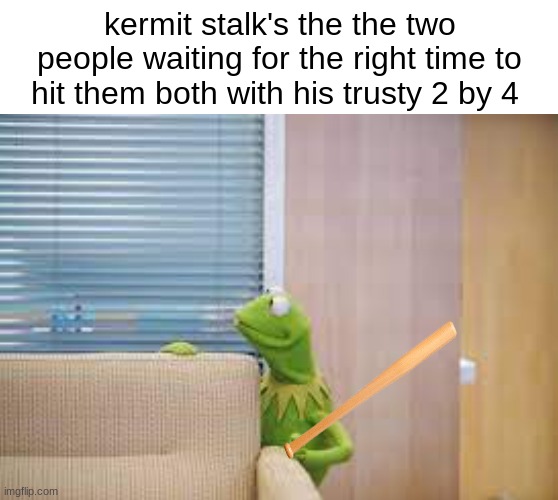 heeeree's kermy!! | kermit stalk's the the two people waiting for the right time to hit them both with his trusty 2 by 4 | image tagged in dark humor | made w/ Imgflip meme maker