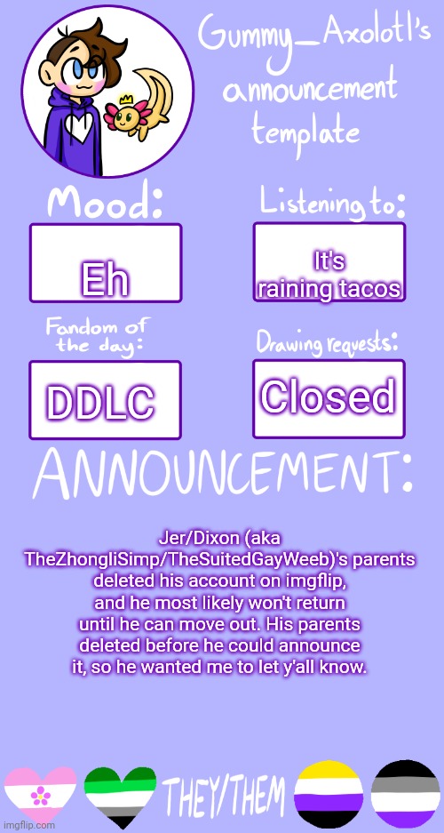 <3 | Eh; It's raining tacos; Closed; DDLC; Jer/Dixon (aka TheZhongliSimp/TheSuitedGayWeeb)'s parents deleted his account on imgflip, and he most likely won't return until he can move out. His parents deleted before he could announce it, so he wanted me to let y'all know. | image tagged in gummy's announcement template 2 | made w/ Imgflip meme maker