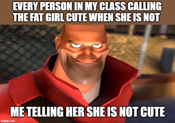 I'm just a honest person | EVERY PERSON IN MY CLASS CALLING THE FAT GIRL CUTE WHEN SHE IS NOT; ME TELLING HER SHE IS NOT CUTE | image tagged in tf2 soldier smiling | made w/ Imgflip meme maker
