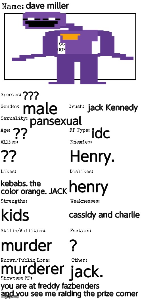 lmao. no joke ocs xd | dave miller; ??? jack Kennedy; male; pansexual; ?? idc; ?? Henry. henry; kebabs. the color orange. JACK; cassidy and charlie; kids; murder; ? murderer; jack. you are at freddy fazbenders and you see me raiding the prize corner | image tagged in new oc showcase for rp stream | made w/ Imgflip meme maker