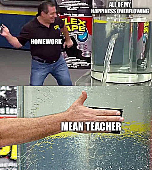 Flex Tape | ALL OF MY HAPPINESS OVERFLOWING; HOMEWORK; MEAN TEACHER | image tagged in flex tape | made w/ Imgflip meme maker