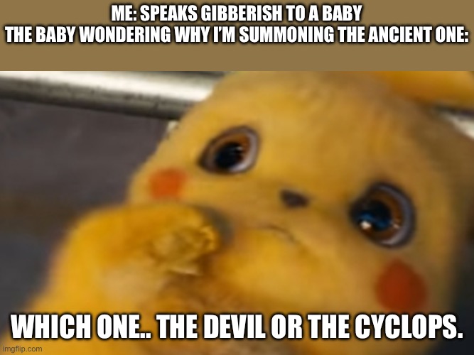 Scared Pikachu | ME: SPEAKS GIBBERISH TO A BABY
THE BABY WONDERING WHY I’M SUMMONING THE ANCIENT ONE:; WHICH ONE.. THE DEVIL OR THE CYCLOPS. | image tagged in scared pikachu | made w/ Imgflip meme maker