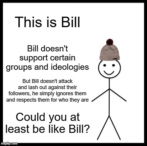 . | This is Bill; Bill doesn't support certain groups and ideologies; But Bill doesn't attack and lash out against their followers, he simply ignores them and respects them for who they are; Could you at least be like Bill? | image tagged in memes,be like bill,politics,controversial,internet,disagree | made w/ Imgflip meme maker