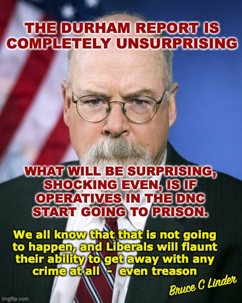 The Durham Report | THE DURHAM REPORT IS COMPLETELY UNSURPRISING; WHAT WILL BE SURPRISING,
SHOCKING EVEN, IS IF
OPERATIVES IN THE DNC
START GOING TO PRISON. We all know that that is not going
to happen, and Liberals will flaunt
their ability to get away with any
crime at all  -  even treason; Bruce C Linder | image tagged in durham report,dnc,cover up,prison,get out of jail free | made w/ Imgflip meme maker