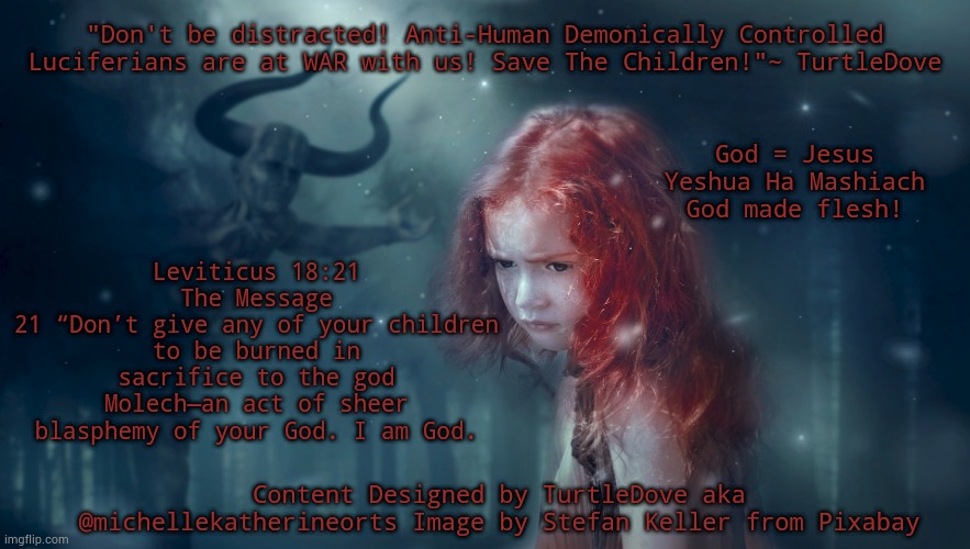Save The Children! | "Don't be distracted! Anti-Human Demonically Controlled Luciferians are at WAR with us! Save The Children!"~ TurtleDove; God = Jesus Yeshua Ha Mashiach God made flesh! Leviticus 18:21
The Message
21 “Don’t give any of your children to be burned in sacrifice to the god Molech—an act of sheer blasphemy of your God. I am God. Content Designed by TurtleDove aka @michellekatherineorts Image by Stefan Keller from Pixabay | image tagged in children,protection,enemy,satan,jesus christ | made w/ Imgflip meme maker