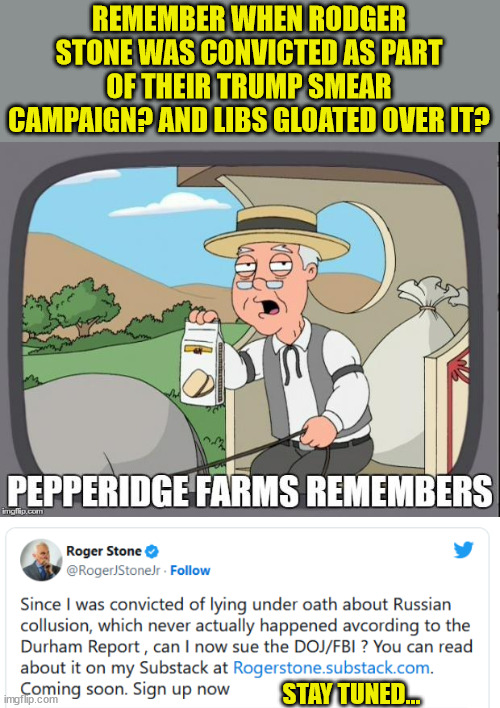 Stay tuned...   coming up... | REMEMBER WHEN RODGER STONE WAS CONVICTED AS PART OF THEIR TRUMP SMEAR CAMPAIGN? AND LIBS GLOATED OVER IT? STAY TUNED... | image tagged in pepperidge farms remembers,democrat,liars | made w/ Imgflip meme maker