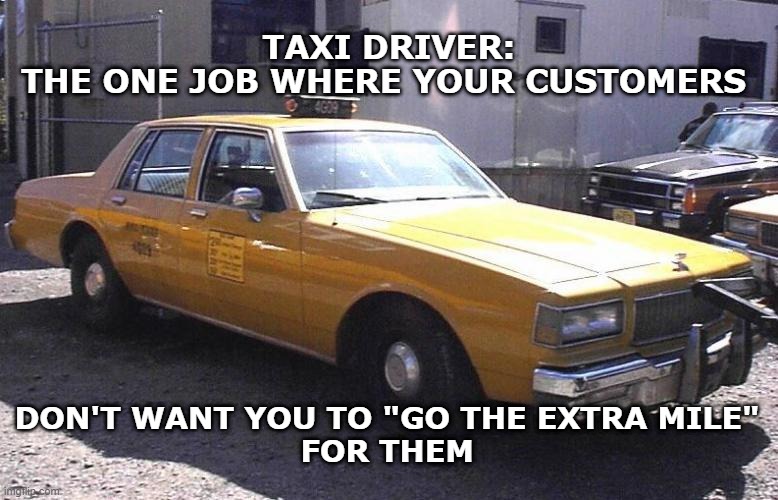 Chevy caprice taxicab | TAXI DRIVER:
THE ONE JOB WHERE YOUR CUSTOMERS; DON'T WANT YOU TO "GO THE EXTRA MILE"
FOR THEM | image tagged in chevy caprice taxicab | made w/ Imgflip meme maker