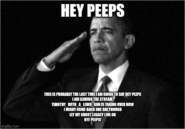 I am leaving this stream for a new Horny one,you peeps can join if you want | HEY PEEPS; THIS IS PROBABLY THE LAST TIME I AM GOING TO SAY HEY PEEPS
I AM LEAVING THE STREAM 
TIMOTHY_WITH_A_LEWD_GUN IS TAKING OVER NOW
I MIGHT COME BACK ONE DAY,THOUGH
LET MY SHORT LEGACY LIVE ON
BYE PEEPS! | image tagged in obama-salute | made w/ Imgflip meme maker