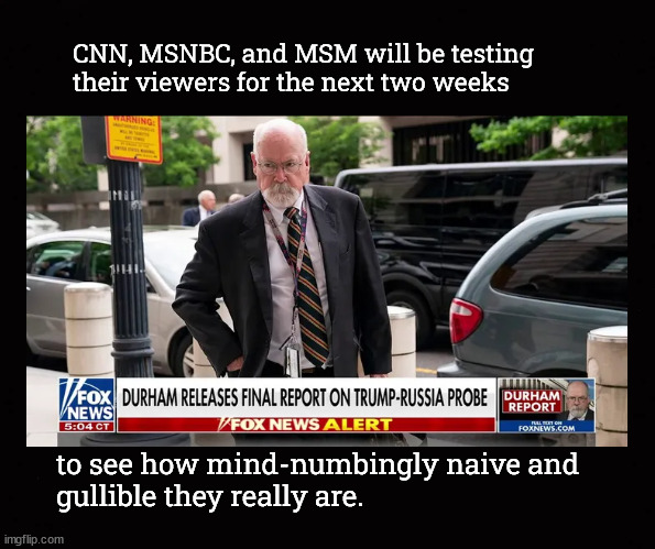 CNN, MSNBC, and MSM will be testing their viewers for the next two weeks | CNN, MSNBC, and MSM will be testing
their viewers for the next two weeks; to see how mind-numbingly naive and
gullible they really are. | image tagged in durham report,fbi corruption,doj corruption,biden corruption | made w/ Imgflip meme maker