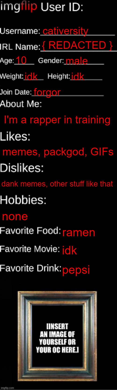 imgflip ID Card | cativersity; { REDACTED }; 10; male; idk; idk; forgor; I'm a rapper in training; memes, packgod, GIFs; dank memes, other stuff like that; none; ramen; idk; pepsi | image tagged in imgflip id card | made w/ Imgflip meme maker