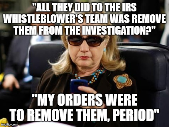 killary | "ALL THEY DID TO THE IRS WHISTLEBLOWER'S TEAM WAS REMOVE THEM FROM THE INVESTIGATION?"; "MY ORDERS WERE TO REMOVE THEM, PERIOD" | image tagged in memes,hillary clinton cellphone | made w/ Imgflip meme maker
