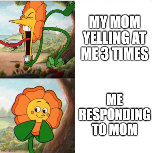 Cuphead Flower | MY MOM YELLING AT ME 3 TIMES; ME RESPONDING TO MOM | image tagged in cuphead flower | made w/ Imgflip meme maker